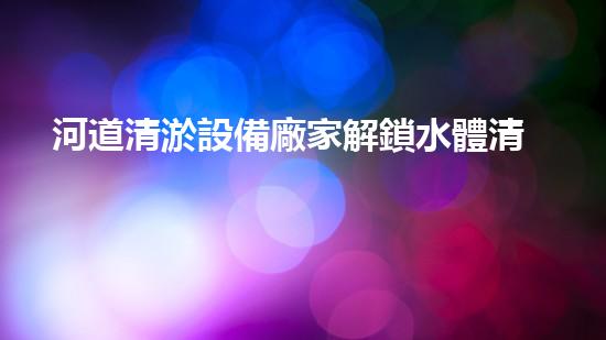 河道清淤設備廠家解鎖水體清潔之道，革新您的環(huán)保生活！